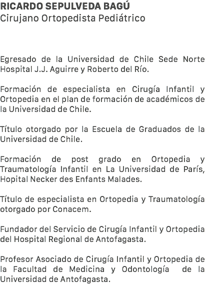 Ricardo Sepulveda Bagú Cirujano Ortopedista Pediátrico Egresado de la Universidad de Chile Sede Norte Hospital J.J. Aguirre y Roberto del Río. Formación de especialista en Cirugía Infantil y Ortopedia en el plan de formación de académicos de la Universidad de Chile. Título otorgado por la Escuela de Graduados de la Universidad de Chile. Formación de post grado en Ortopedia y Traumatología Infantil en La Universidad de París, Hopital Necker des Enfants Malades. Título de especialista en Ortopedia y Traumatología otorgado por Conacem. Fundador del Servicio de Cirugía Infantil y Ortopedia del Hospital Regional de Antofagasta. Profesor Asociado de Cirugía Infantil y Ortopedia de la Facultad de Medicina y Odontología de la Universidad de Antofagasta.