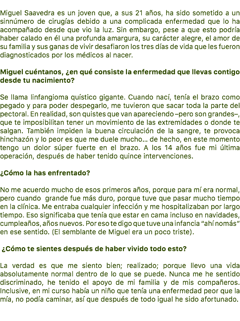  Miguel Saavedra es un joven que, a sus 21 años, ha sido sometido a un sinnúmero de cirugías debido a una complicada enfermedad que lo ha acompañado desde que vio la luz. Sin embargo, pese a que esto podría haber calado en él una profunda amargura, su carácter alegre, el amor de su familia y sus ganas de vivir desafiaron los tres días de vida que les fueron diagnosticados por los médicos al nacer. Miguel cuéntanos, ¿en qué consiste la enfermedad que llevas contigo desde tu nacimiento? Se llama linfangioma quístico gigante. Cuando nací, tenía el brazo como pegado y para poder despegarlo, me tuvieron que sacar toda la parte del pectoral. En realidad, son quistes que van apareciendo –pero son grandes–, que te imposibilitan tener un movimiento de las extremidades o donde te salgan. También impiden la buena circulación de la sangre, te provoca hinchazón y lo peor es que me duele mucho… de hecho, en este momento tengo un dolor súper fuerte en el brazo. A los 14 años fue mi última operación, después de haber tenido quince intervenciones. ¿Cómo la has enfrentado? No me acuerdo mucho de esos primeros años, porque para mí era normal, pero cuando grande fue más duro, porque tuve que pasar mucho tiempo en la clínica. Me entraba cualquier infección y me hospitalizaban por largo tiempo. Eso significaba que tenía que estar en cama incluso en navidades, cumpleaños, años nuevos. Por eso te digo que tuve una infancia “ahí nomás” en ese sentido. (El semblante de Miguel era un poco triste). ¿Cómo te sientes después de haber vivido todo esto? La verdad es que me siento bien; realizado; porque llevo una vida absolutamente normal dentro de lo que se puede. Nunca me he sentido discriminado, he tenido el apoyo de mi familia y de mis compañeros. Inclusive, en mi curso había un niño que tenía una enfermedad peor que la mía, no podía caminar, así que después de todo igual he sido afortunado. 